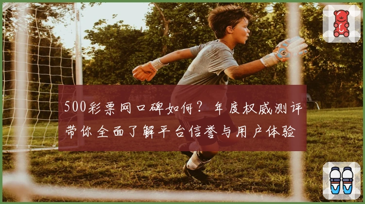500彩票网口碑如何？年度权威测评带你全面了解平台信誉与用户体验