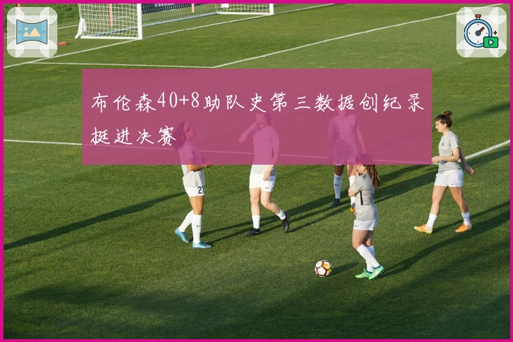 布伦森40+8助队史第三数据创纪录挺进决赛