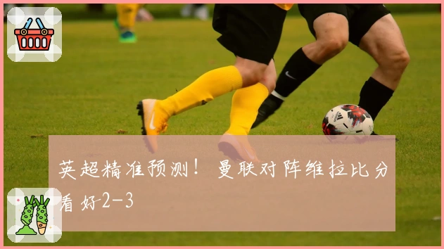 英超精准预测！曼联对阵维拉比分看好2-3