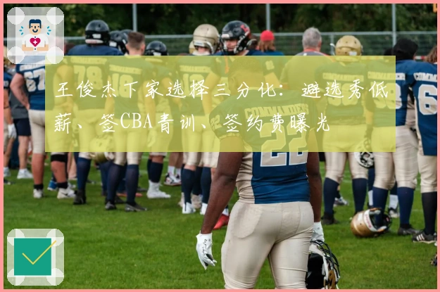 王俊杰下家选择三分化：避选秀低薪、签CBA青训、签约费曝光