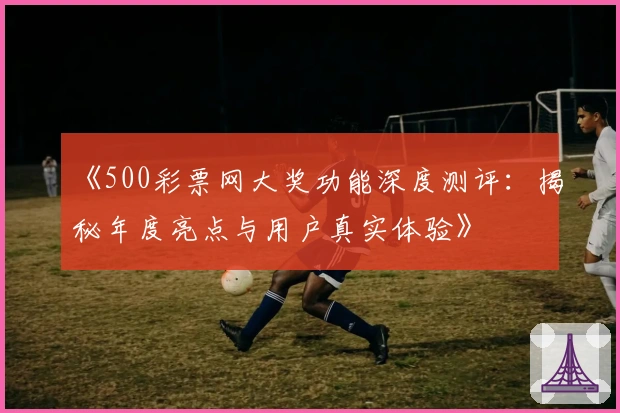 《500彩票网大奖功能深度测评：揭秘年度亮点与用户真实体验》
