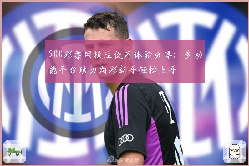 500彩票网投注使用体验分享：多功能平台助力购彩新手轻松上手