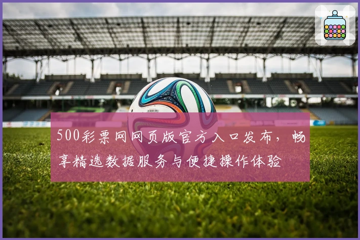 500彩票网网页版官方入口发布，畅享精选数据服务与便捷操作体验