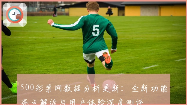 500彩票网数据分析更新：全新功能亮点解读与用户体验深度测评